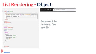 <template>
<div id="app">
<ul>
<li v-for="(value, index) in user" v-bind:key="index">
{{ index }}: {{ value }}
</li>
</ul>
</div>
</template>
<script>
export default {
name: 'Profile',
data() {
return {
user: {
firstName: 'John',
lastName: 'Doe',
age: 30
}
}
}
}
</script>
List Rendering - Object.
pagepro.co
 