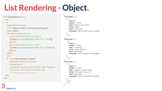 List Rendering - Object.
<h2>Transactions</h2>
<ol>
<li
class="daily-list-item"
v-for="(group, index) in transactionsGrouped"
:key="index">
<div class="daily-list-cat">
<span class="daily-list-cat__hour">
{{ index | momentDate('DD-MM-YYYY', 'DD') }}
</span>
<span class="daily-list-cat__day">
{{ index | momentDate('DD-MM-YYYY', 'MMM') }}
</span>
</div>
<ul>
<li v-for="(transaction) in group"
v-bind:key="transaction.index"
v-bind:class="[
parseInt(transaction.amount, 10) < -20 ? 'negative' : '',
transaction.isIncluded ? 'included' : '']">
<!-- list transactions per day →
</li>
</ol>
pagepro.co
 