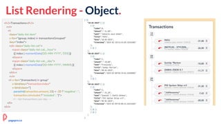 List Rendering - Object.
<h2>Transactions</h2>
<ol>
<li
class="daily-list-item"
v-for="(group, index) in transactionsGrouped"
:key="index">
<div class="daily-list-cat">
<span class="daily-list-cat__hour">
{{ index | momentDate('DD-MM-YYYY', 'DD') }}
</span>
<span class="daily-list-cat__day">
{{ index | momentDate('DD-MM-YYYY', 'MMM') }}
</span>
</div>
<ul>
<li v-for="(transaction) in group"
v-bind:key="transaction.index"
v-bind:class="[
parseInt(transaction.amount, 10) < -20 ? 'negative' : '',
transaction.isIncluded ? 'included' : '']">
<!-- list transactions per day →
</li>
</ol>
pagepro.co
 