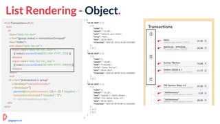 List Rendering - Object.
<h2>Transactions</h2>
<ol>
<li
class="daily-list-item"
v-for="(group, index) in transactionsGrouped"
:key="index">
<div class="daily-list-cat">
<span class="daily-list-cat__hour">
{{ index | momentDate('DD-MM-YYYY', 'DD') }}
</span>
<span class="daily-list-cat__day">
{{ index | momentDate('DD-MM-YYYY', 'MMM') }}
</span>
</div>
<ul>
<li v-for="(transaction) in group"
v-bind:key="transaction.index"
v-bind:class="[
parseInt(transaction.amount, 10) < -20 ? 'negative' : '',
transaction.isIncluded ? 'included' : '']">
<!-- list transactions per day →
</li>
</ol>
pagepro.co
 