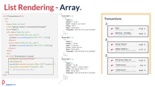 List Rendering - Array.
<h2>Transactions</h2>
<ol>
<li
class="daily-list-item"
v-for="(group, index) in transactionsGrouped"
:key="index">
<div class="daily-list-cat">
<span class="daily-list-cat__hour">
{{ index | momentDate('DD-MM-YYYY', 'DD') }}
</span>
<span class="daily-list-cat__day">
{{ index | momentDate('DD-MM-YYYY', 'MMM') }}
</span>
</div>
<ul>
<li v-for="(transaction) in group"
v-bind:key="transaction.index"
v-bind:class="[
parseInt(transaction.amount, 10) < -20 ? 'negative' : '',
transaction.isIncluded ? 'included' : '']">
<!-- list transactions per day →
</li>
</ol>
pagepro.co
 