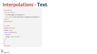 Interpolations - Text.
<template>
<div id="app">
<p>Message: {{ msg }}</p>
<p v-once>This will never change: {{ msg }}</p>
</div>
</template>
<script>
export default {
name: 'app',
data: function () {
return {
msg: 'Hello World!'
}
}
}
</script>
pagepro.co
 