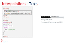 Interpolations - Text.
<template>
<div id="app">
<p>Message: {{ msg }}</p>
<p v-once>This will never change: {{ msg }}</p>
</div>
</template>
<script>
export default {
name: 'app',
data: function () {
return {
msg: 'Hello World!'
}
}
}
</script>
pagepro.co
 