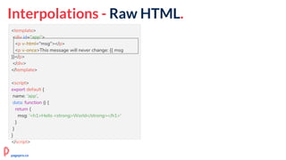 Interpolations - Raw HTML.
<template>
<div id="app">
<p v-html="msg"></p>
<p v-once>This message will never change: {{ msg
}}</p>
</div>
</template>
<script>
export default {
name: 'app',
data: function () {
return {
msg: '<h1>Hello <strong>World</strong></h1>'
}
}
}
</script>
pagepro.co
 