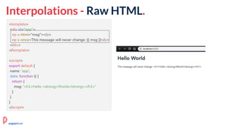 Interpolations - Raw HTML.
<template>
<div id="app">
<p v-html="msg"></p>
<p v-once>This message will never change: {{ msg }}</p>
</div>
</template>
<script>
export default {
name: 'app',
data: function () {
return {
msg: '<h1>Hello <strong>World</strong></h1>'
}
}
}
</script>
pagepro.co
 