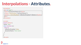 Interpolations - Attributes.
<template>
<div id="app">
<span>{{ dynamicName }}</span>
<input v-bind:name="dynamicName"/>
<button v-bind:disabled="isButtonDisabled">Button</button>
</div>
</template>
<script>
export default {
name: 'app',
data: function () {
return {
isButtonDisabled: false,
dynamicName: 'first-name'
}
}
}
</script>
pagepro.co
 