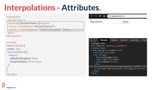 Interpolations - Attributes.
<template>
<div id="app">
<span>{{ dynamicName }}</span>
<input v-bind:name="dynamicName"/>
<button v-bind:disabled="isButtonDisabled">Button</button>
</div>
</template>
<script>
export default {
name: 'app',
data: function () {
return {
isButtonDisabled: false,
dynamicName: 'first-name'
}
}
}
</script>
pagepro.co
 