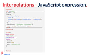 Interpolations - JavaScript expression.
<template>
<div id="app">
{{ index + 1 }}
User: {{
user.toLowerCase()
.split(' ')
.map((s) => s.charAt(0).toUpperCase() + s.substring(1))
.join(' ')
}}
Task: {{ done ? 'Completed' : 'Incomplete' }}
<span v-bind:id="'list-' + index"></span>
</div>
</template>
<script>
export default {
name: 'app',
data: function () {
return {
index: 0,
done: false,
user: 'marek jakimiuk'
}
}
}
</script>
pagepro.co
 