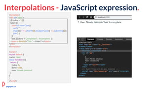 Interpolations - JavaScript expression.
<template>
<div id="app">
{{ index + 1 }}
User: {{
user.toLowerCase()
.split(' ')
.map((s) => s.charAt(0).toUpperCase() + s.substring(1))
.join(' ')
}}
Task: {{ done ? 'Completed' : 'Incomplete' }}
<span v-bind:id="'list-' + index"></span>
</div>
</template>
<script>
export default {
name: 'app',
data: function () {
return {
index: 0,
done: false,
user: 'marek jakimiuk'
}
}
}
</script>
pagepro.co
 