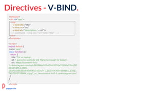 Directives - V-BIND.
<template>
<div id="app">
<img
v-bind:title="title"
v-bind:src="src"
v-bind:alt="'description-' + alt" />
<!-- shorthand - <img :src="src" :title="title" -->
</div>
</template>
<script>
export default {
name: 'app',
data: function () {
return {
title: 'Cat on laptop',
alt: 'I guess he wants to tell: Mark its enough for today!',
src: 'https://scontent-frx5-
1.cdninstagram.com/vp/c96596da302ef2bfc8351a70180a32bd/5D
29AE53/t51.2885-
15/sh0.08/e35/s640x640/15035741_1827043654199892_23011
7407052529664_n.jpg?_nc_ht=scontent-frx5-1.cdninstagram.com'
}
}
}
</script>
pagepro.co
 