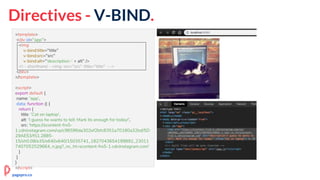 Directives - V-BIND.
<template>
<div id="app">
<img
v-bind:title="title"
v-bind:src="src"
v-bind:alt="'description-' + alt" />
<!-- shorthand - <img :src="src" :title="title" -->
</div>
</template>
<script>
export default {
name: 'app',
data: function () {
return {
title: 'Cat on laptop',
alt: 'I guess he wants to tell: Mark its enough for today!',
src: 'https://scontent-frx5-
1.cdninstagram.com/vp/c96596da302ef2bfc8351a70180a32bd/5D
29AE53/t51.2885-
15/sh0.08/e35/s640x640/15035741_1827043654199892_23011
7407052529664_n.jpg?_nc_ht=scontent-frx5-1.cdninstagram.com'
}
}
}
</script>
pagepro.co
 