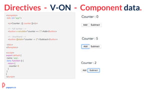 Directives - V-ON - Component data.
<template>
<div id="app">
<p>Counter : {{ counter }}</p>
<!-- full syntax -->
<button v-on:click="counter += 1">Add</button>
<!-- shorthand -->
<button @click="counter -= 1">Subtract</button>
</div>
</template>
<script>
export default {
name: 'app',
data: function () {
return {
counter: 0
}
}
}
</script>
pagepro.co
 
