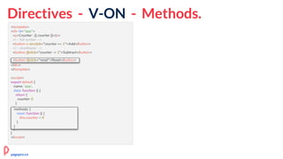 Directives - V-ON - Methods.
<template>
<div id="app">
<p>Counter : {{ counter }}</p>
<!-- full syntax -->
<button v-on:click="counter += 1">Add</button>
<!-- shorthand -->
<button @click="counter -= 1">Subtract</button>
<button @click="reset">Reset</button>
</div>
</template>
<script>
export default {
name: 'app',
data: function () {
return {
counter: 0
}
},
methods: {
reset: function () {
this.counter = 0
}
}
}
</script>
methods: {
reset: function () {
this.counter = 0
}
}
<button @click="reset">Reset</button>
pagepro.co
 