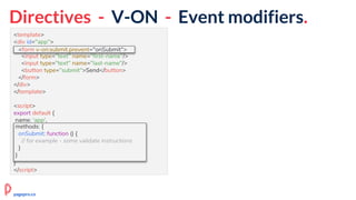 Directives - V-ON - Event modifiers.
<template>
<div id="app">
<form v-on:submit.prevent="onSubmit">
<input type="text" name="first-name"/>
<input type="text" name="last-name"/>
<button type="submit">Send</button>
</form>
</div>
</template>
<script>
export default {
name: 'app',
methods: {
onSubmit: function () {
// for example - some validate instructions
}
}
}
</script>
<form v-on:submit.prevent="onSubmit">
methods: {
onSubmit: function () {
// for example - some validate instructions
}
}
pagepro.co
 