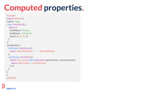 Computed properties.
<script>
export default {
name: 'app',
data: function () {
return {
firstName: 'Marek',
lastName: 'Jakimiuk',
score: [2, 3, 4, 5]
}
},
computed: {
fullName: function () {
return this.firstName + ' ' + this.lastName
},
userScore: function () {
return this.score.reduce(function (prevValue, currentValue) {
return prevValue + currentValue
}, 0)
}
}
}
</script>
pagepro.co
 