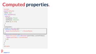 Computed properties.
<script>
export default {
name: 'app',
data: function () {
return {
firstName: 'Marek',
lastName: 'Jakimiuk',
score: [2, 3, 4, 5]
}
},
computed: {
fullName: function () {
return this.firstName + ' ' + this.lastName
},
userScore: function () {
return this.score.reduce(function (prevValue, currentValue) {
return prevValue + currentValue
}, 0)
}
}
}
</script>
fullName: function () {
return this.firstName + ' ' + this.lastName
}
pagepro.co
 