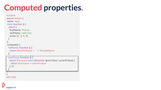 Computed properties.
<script>
export default {
name: 'app',
data: function () {
return {
firstName: 'Marek',
lastName: 'Jakimiuk',
score: [2, 3, 4, 5]
}
},
computed: {
fullName: function () {
return this.firstName + ' ' + this.lastName
},
userScore: function () {
return this.score.reduce(function (prevValue, currentValue) {
return prevValue + currentValue
}, 0)
}
}
}
</script>
userScore: function () {
return this.score.reduce(function (prevValue, currentValue) {
return prevValue + currentValue
}, 0)
}
pagepro.co
 