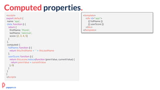 Computed properties.
<script>
export default {
name: 'app',
data: function () {
return {
firstName: 'Marek',
lastName: 'Jakimiuk',
score: [2, 3, 4, 5]
}
},
computed: {
fullName: function () {
return this.firstName + ' ' + this.lastName
},
userScore: function () {
return this.score.reduce(function (prevValue, currentValue) {
return prevValue + currentValue
}, 0)
}
}
}
</script>
<template>
<div id="app">
{{ fullName }}
{{ userScore }}
</div>
</template>
pagepro.co
 