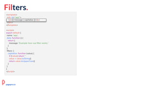 Filters.
<template>
<div id="app">
<p>{{ message | capitalize }}</p>
</div>
</template>
<script>
export default {
name: 'app',
data: function () {
return {
message: 'Example how vue filter works.'
}
},
filters: {
capitalize: function (value) {
if (!value) return ''
value = value.toString()
return value.toUpperCase()
}
}
}
</script>
<p>{{ message | capitalize }}</p>
pagepro.co
 