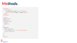 Methods.
<template>
<div id="app">
<p> Bulb state : {{ bulb ? 'ON' : 'OFF' }} </p>
<button v-on:click="toggle"> Toggle </button>
</div>
</template>
<script>
export default {
name: 'app',
data: function () {
return {
bulb: true
}
},
methods: {
toggle: function () {
console.log('E.g. Event : ', event.currentTarget)
this.bulb = !this.bulb
}
}
}
</script>
pagepro.co
 