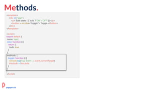 Methods.
<template>
<div id="app">
<p> Bulb state : {{ bulb ? 'ON' : 'OFF' }} </p>
<button v-on:click="toggle"> Toggle </button>
</div>
</template>
<script>
export default {
name: 'app',
data: function () {
return {
bulb: true
}
},
methods: {
toggle: function () {
this.bulb = !this.bulb
}
}
}
</script>
methods: {
toggle: function () {
console.log('E.g. Event : ', event.currentTarget)
this.bulb = !this.bulb
}
}
pagepro.co
 