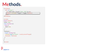 Methods.
<template>
<div id="app">
<p> Bulb state : {{ bulb ? 'ON' : 'OFF' }} </p>
<button v-on:click="toggle"> Toggle </button>
</div>
</template>
<script>
export default {
name: 'app',
data: function () {
return {
bulb: true
}
},
methods: {
toggle: function () {
console.log('E.g. Event : ', event.currentTarget)
this.bulb = !this.bulb
}
}
}
</script>
<button v-on:click="toggle"> Toggle </button>
pagepro.co
 