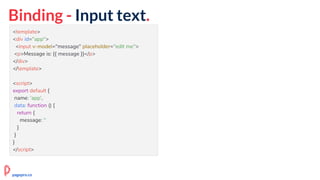 Binding - Input text.
<template>
<div id="app">
<input v-model="message" placeholder="edit me">
<p>Message is: {{ message }}</p>
</div>
</template>
<script>
export default {
name: 'app',
data: function () {
return {
message: ''
}
}
}
</script>
pagepro.co
 