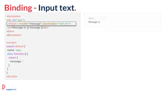 Binding - Input text.
<template>
<div id="app">
<input v-model="message" placeholder="edit me">
<p>Message is: {{ message }}</p>
</div>
</template>
<script>
export default {
name: 'app',
data: function () {
return {
message: ''
}
}
}
</script>
<input v-model="message" placeholder="edit me">
pagepro.co
 