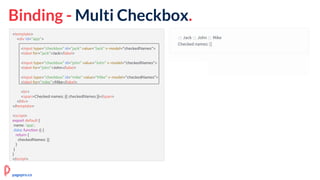Binding - Multi Checkbox.
<template>
<div id="app">
<input type="checkbox" id="jack" value="Jack" v-model="checkedNames">
<label for="jack">Jack</label>
<input type="checkbox" id="john" value="John" v-model="checkedNames">
<label for="john">John</label>
<input type="checkbox" id="mike" value="Mike" v-model="checkedNames">
<label for="mike">Mike</label>
<br>
<span>Checked names: {{ checkedNames }}</span>
</div>
</template>
<script>
export default {
name: 'app',
data: function () {
return {
checkedNames: []
}
}
}
</script>
pagepro.co
 
