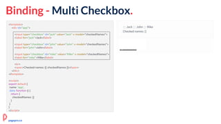 Binding - Multi Checkbox.
<template>
<div id="app">
<input type="checkbox" id="jack" value="Jack" v-model="checkedNames">
<label for="jack">Jack</label>
<input type="checkbox" id="john" value="John" v-model="checkedNames">
<label for="john">John</label>
<input type="checkbox" id="mike" value="Mike" v-model="checkedNames">
<label for="mike">Mike</label>
<br>
<span>Checked names: {{ checkedNames }}</span>
</div>
</template>
<script>
export default {
name: 'app',
data: function () {
return {
checkedNames: []
}
}
}
</script>
pagepro.co
 