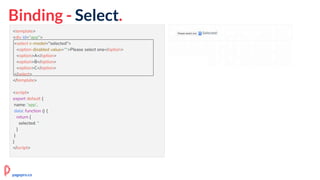 Binding - Select.
<template>
<div id="app">
<select v-model="selected">
<option disabled value="">Please select one</option>
<option>A</option>
<option>B</option>
<option>C</option>
</select>
</template>
<script>
export default {
name: 'app',
data: function () {
return {
selected: ''
}
}
}
</script>
pagepro.co
 