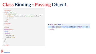 <template>
<div id="app">
<div class="static"
v-bind:class="{ active: isActive, 'text-danger': hasError }">
<!-- Content -->
</div>
</div>
</template>
<script>
export default {
data() {
return {
isActive: true,
hasError: false
}
}
}
</script>
Class Binding - Passing Object.
pagepro.co
 