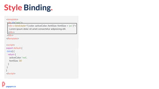Style Binding.
<template>
<div id="app">
<div v-bind:style="{ color: activeColor, fontSize: fontSize + 'px' }">
Lorem ipsum dolor sit amet consectetur adipisicing elit.
</div>
</div>
</template>
<script>
export default {
data() {
return {
activeColor: 'red',
fontSize: 30
}
}
}
</script>
pagepro.co
 