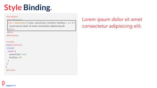 <template>
<div id="app">
<div v-bind:style="{ color: activeColor, fontSize: fontSize + 'px' }">
Lorem ipsum dolor sit amet consectetur adipisicing elit.
</div>
</div>
</template>
<script>
export default {
data() {
return {
activeColor: 'red',
fontSize: 30
}
}
}
</script>
pagepro.co
Style Binding.
 