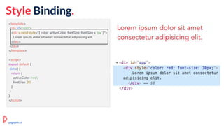 <template>
<div id="app">
<div v-bind:style="{ color: activeColor, fontSize: fontSize + 'px' }">
Lorem ipsum dolor sit amet consectetur adipisicing elit.
</div>
</div>
</template>
<script>
export default {
data() {
return {
activeColor: 'red',
fontSize: 30
}
}
}
</script>
Style Binding.
pagepro.co
 