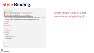 <template>
<div id="app">
<button @click="fontSize += 1">+</button>
<button @click="fontSize -= 1">-</button>
<div v-bind:style="{ color: activeColor, fontSize: fontSize + 'px' }">
Lorem ipsum dolor sit amet consectetur adipisicing elit.
</div>
</div>
</template>
<script>
export default {
data() {
return {
activeColor: 'red',
fontSize: 30
}
}
}
</script>
pagepro.co
Style Binding.
 