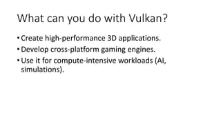 What can you do with Vulkan?
•Create high-performance 3D applications.
•Develop cross-platform gaming engines.
•Use it for compute-intensive workloads (AI,
simulations).
 