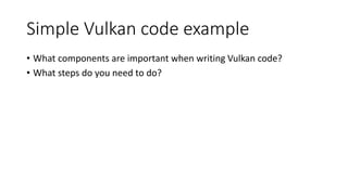 Simple Vulkan code example
• What components are important when writing Vulkan code?
• What steps do you need to do?
 