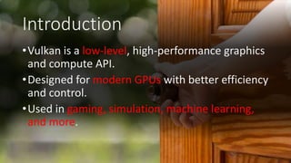 Introduction
•Vulkan is a low-level, high-performance graphics
and compute API.
•Designed for modern GPUs with better efficiency
and control.
•Used in gaming, simulation, machine learning,
and more.
 