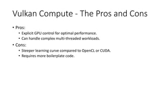 Vulkan Compute - The Pros and Cons
• Pros:
• Explicit GPU control for optimal performance.
• Can handle complex multi-threaded workloads.
• Cons:
• Steeper learning curve compared to OpenCL or CUDA.
• Requires more boilerplate code.
 