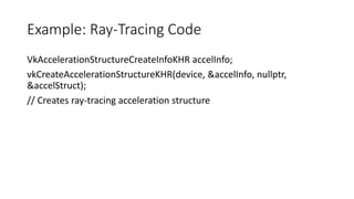 Example: Ray-Tracing Code
VkAccelerationStructureCreateInfoKHR accelInfo;
vkCreateAccelerationStructureKHR(device, &accelInfo, nullptr,
&accelStruct);
// Creates ray-tracing acceleration structure
 
