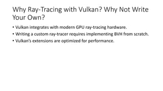 Why Ray-Tracing with Vulkan? Why Not Write
Your Own?
• Vulkan integrates with modern GPU ray-tracing hardware.
• Writing a custom ray-tracer requires implementing BVH from scratch.
• Vulkan’s extensions are optimized for performance.
 