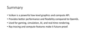 Summary
• Vulkan is a powerful low-level graphics and compute API.
• Provides better performance and flexibility compared to OpenGL.
• Used for gaming, simulation, AI, and real-time rendering.
• Ray-tracing and compute features make it future-proof.
 
