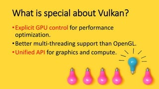 What is special about Vulkan?
•Explicit GPU control for performance
optimization.
•Better multi-threading support than OpenGL.
•Unified API for graphics and compute.
 