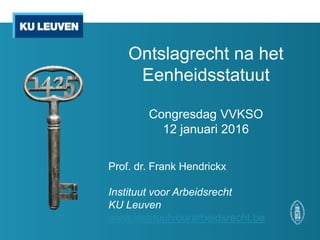 Ontslagrecht na het
Eenheidsstatuut
Congresdag VVKSO
12 januari 2016
Prof. dr. Frank Hendrickx
Instituut voor Arbeidsrecht
KU Leuven
www.instituutvoorarbeidsrecht.be
 