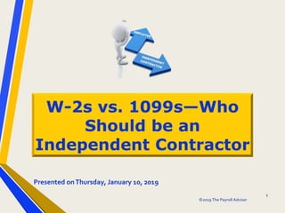 ©2019 The Payroll Advisor
1
W-2s vs. 1099s—Who
Should be an
Independent Contractor
Presented onThursday, January 10, 2019
 