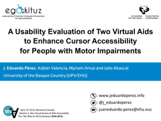 Laboratory of Human-Computer Iinteraction
for Special Needs
J. Eduardo Pérez, Xabier Valencia, Myriam Arrue and Julio Abascal
University of the Basque Country (UPV/EHU)
A Usability Evaluation of Two Virtual Aids
to Enhance Cursor Accessibility
for People with Motor Impairments
:	
  www.jeduardoperez.info	
  
:	
  @j_eduardoperez	
  
:	
  juaneduardo.perez@ehu.eus	
  April 12th 2016, Montreal (Canada)
Session 5: Non-Visual Access & Web Accessibility
The 13th Web for All Conference (W4A 2016)
 