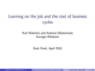 Learning on the job and the cost of business
cycles
Karl Walentin and Andreas Westermark
Sveriges Riksbank
Eesti Pank, April 2018
Walentin and Westermark () LotJ and the cost of business cycles Eesti Pank, April 2018 1 / 61
 