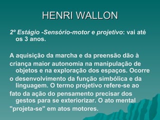HENRI   WALLON 2º Estágio -Sensório-motor e projetivo : vai até os 3 anos.  A aquisição da marcha e da preensão dão à criança maior autonomia na manipulação de objetos e na exploração dos espaços. Ocorre o desenvolvimento da função simbólica e da linguagem. O termo projetivo refere-se ao fato da ação do pensamento precisar dos gestos para se exteriorizar. O ato mental "projeta-se" em atos motores.  