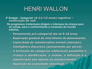 HENRI   WALLON 4º Estágio - Categorial :  (6-11/12 anos) cognitivo – construção do real Os progressos intelectuais dirigem o interesse da criança para as coisas, para o conhecimento e conquista do mundo exterior; Pensamento pré-categorial até os 9-10 anos; Superação gradual do sincretismo do pensamento; Capacidade de autodisciplina mental (atenção); Inteligência discursica (pensamento por pares); A formação de categorias intelectuais possibilita à criança a identificação, a análise, a definição e a classificação dos objetos ou acontecimentos . Aquisição da capacidade conceitual. 